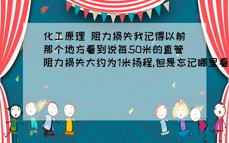 化工原理 阻力损失我记得以前那个地方看到说每50米的直管阻力损失大约为1米扬程,但是忘记哪里看到的.今天正好做了一个计算