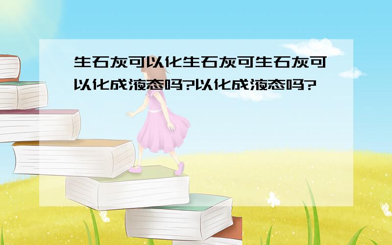 生石灰可以化生石灰可生石灰可以化成液态吗?以化成液态吗?