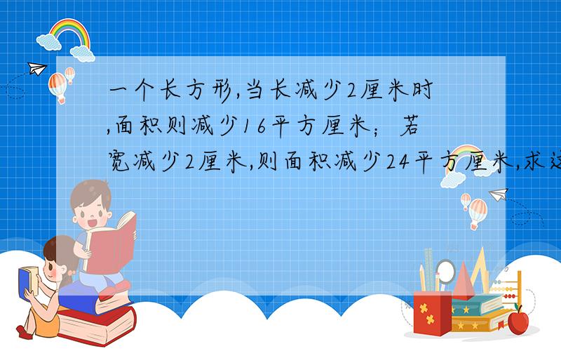 一个长方形,当长减少2厘米时,面积则减少16平方厘米；若宽减少2厘米,则面积减少24平方厘米,求这个长方