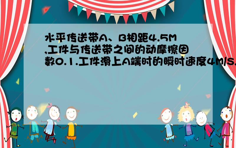 水平传送带A、B相距4.5M,工件与传送带之间的动摩擦因数0.1.工件滑上A端时的瞬时速度4M/S,（1）若传送带以5.