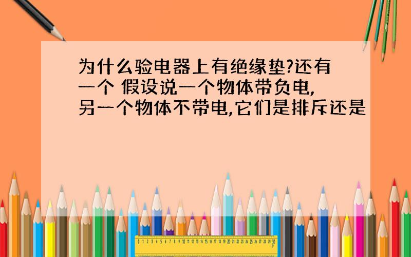 为什么验电器上有绝缘垫?还有一个 假设说一个物体带负电,另一个物体不带电,它们是排斥还是