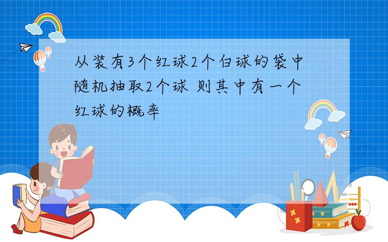 从装有3个红球2个白球的袋中随机抽取2个球 则其中有一个红球的概率