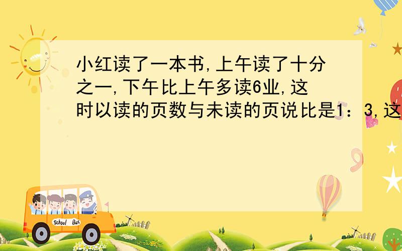 小红读了一本书,上午读了十分之一,下午比上午多读6业,这时以读的页数与未读的页说比是1：3,这本书共有多少页?