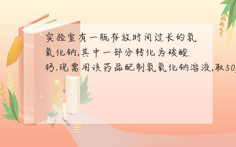 实验室有一瓶存放时间过长的氢氧化钠,其中一部分转化为碳酸钙.现需用该药品配制氢氧化钠溶液,取50g该药