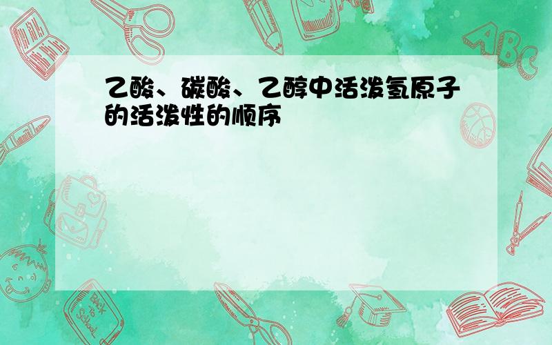 乙酸、碳酸、乙醇中活泼氢原子的活泼性的顺序