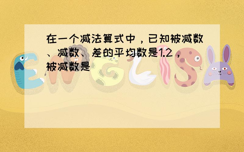 在一个减法算式中，已知被减数、减数、差的平均数是1.2，被减数是______．