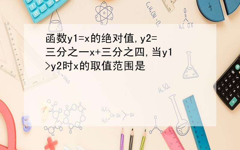 函数y1=x的绝对值,y2=三分之一x+三分之四,当y1>y2时x的取值范围是