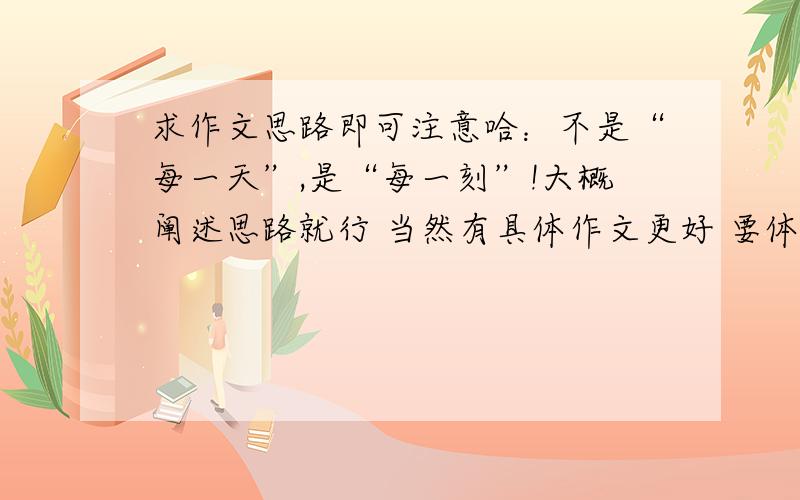 求作文思路即可注意哈：不是“每一天”,是“每一刻”!大概阐述思路就行 当然有具体作文更好 要体现“每一刻”和“崭新” 请