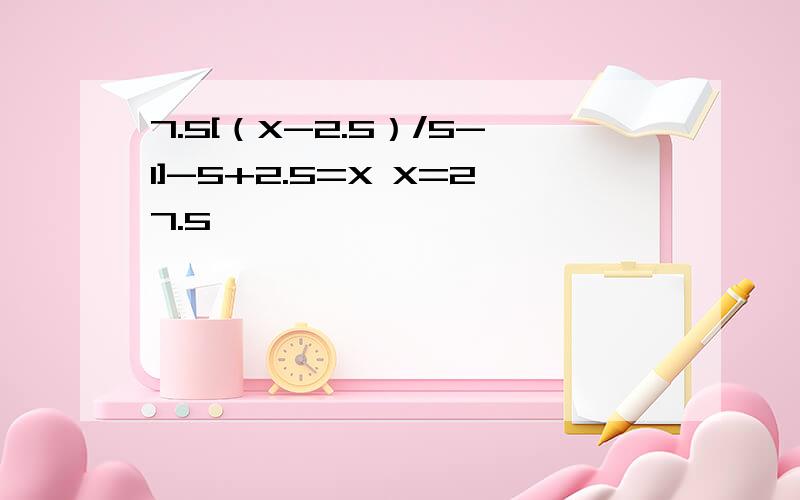 7.5[（X-2.5）/5-1]-5+2.5=X X=27.5