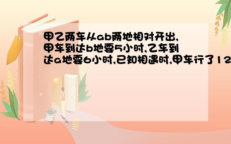 甲乙两车从ab两地相对开出,甲车到达b地要5小时,乙车到达a地要6小时,已知相遇时,甲车行了120千米.