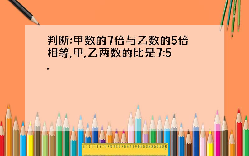 判断:甲数的7倍与乙数的5倍相等,甲,乙两数的比是7:5.