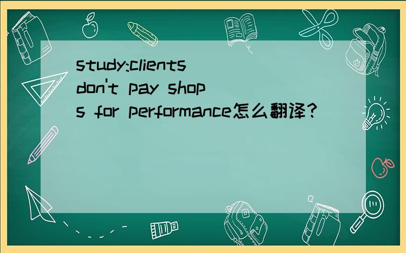 study:clients don't pay shops for performance怎么翻译?