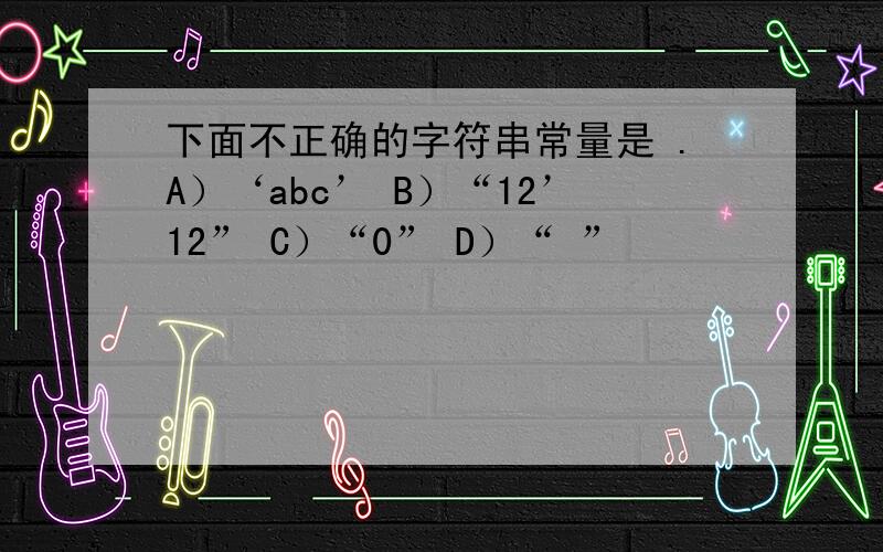 下面不正确的字符串常量是 .A）‘abc’ B）“12’12” C）“0” D）“ ”