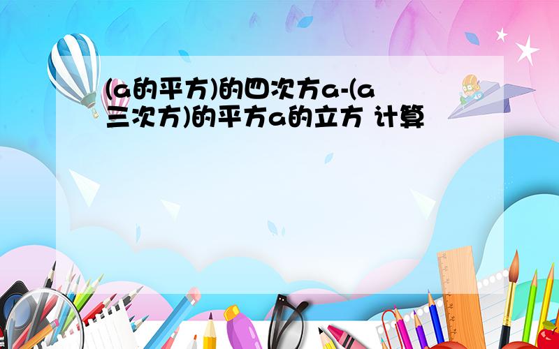 (a的平方)的四次方a-(a三次方)的平方a的立方 计算