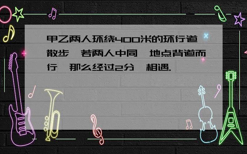 甲乙两人环绕400米的环行道散步,若两人中同一地点背道而行,那么经过2分,相遇.