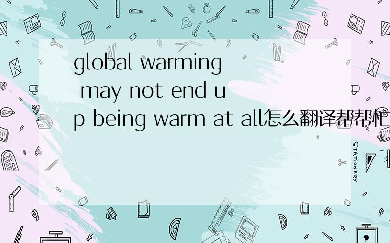 global warming may not end up being warm at all怎么翻译帮帮忙