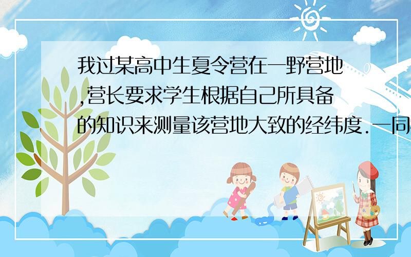 我过某高中生夏令营在一野营地,营长要求学生根据自己所具备的知识来测量该营地大致的经纬度.一同学提出,可用校正好的手表和日