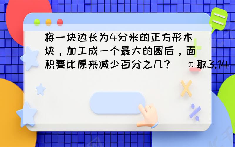 将一块边长为4分米的正方形木块，加工成一个最大的圆后，面积要比原来减少百分之几？（π取3.14）[思路点击：圆的直径为4