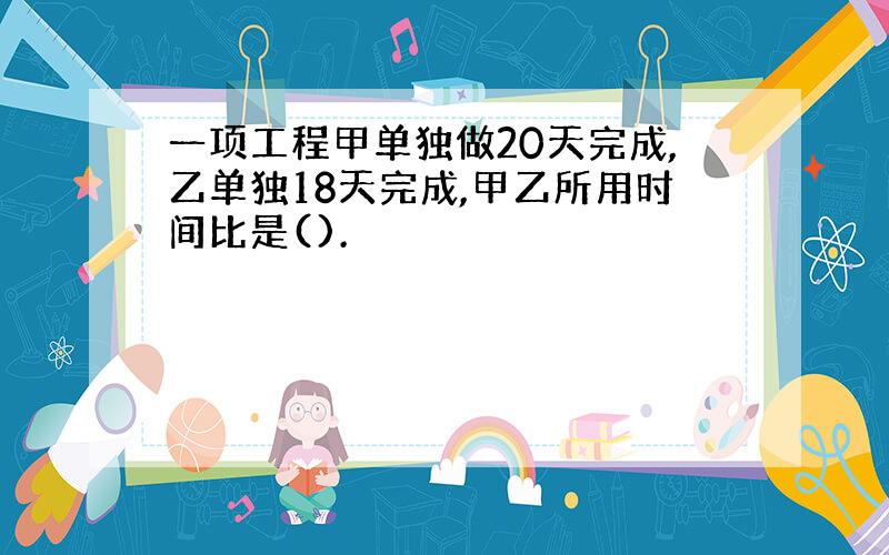 一项工程甲单独做20天完成,乙单独18天完成,甲乙所用时间比是().