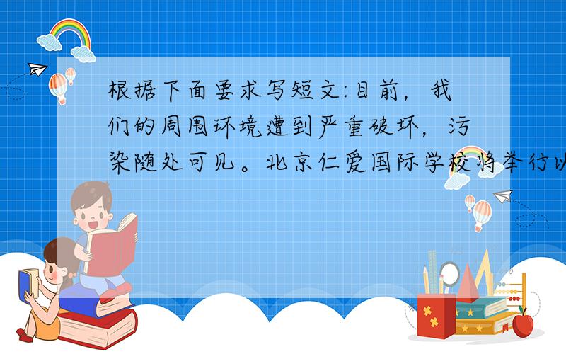 根据下面要求写短文:目前，我们的周围环境遭到严重破坏，污染随处可见。北京仁爱国际学校将举行以“How to Protec