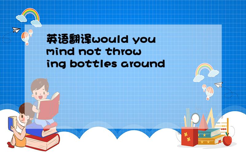 英语翻译would you mind not throwing bottles around