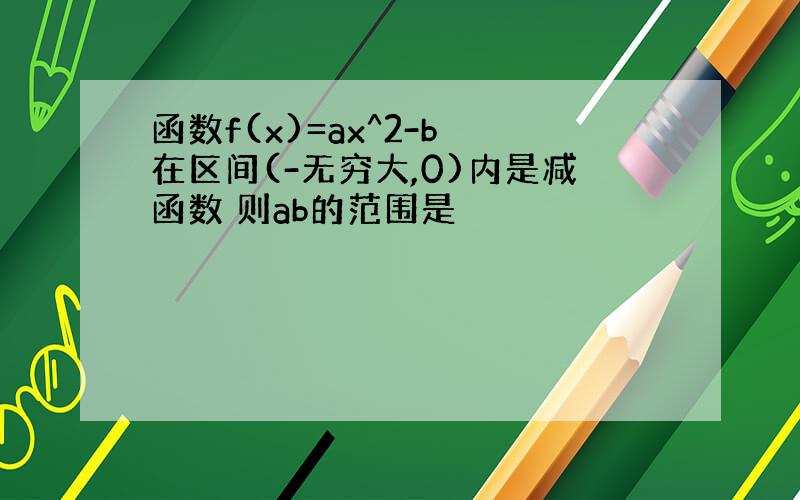 函数f(x)=ax^2-b 在区间(-无穷大,0)内是减函数 则ab的范围是