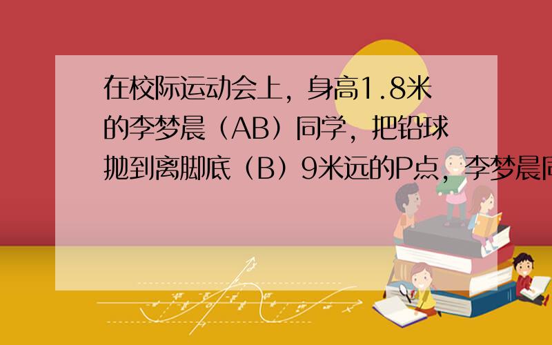 在校际运动会上，身高1.8米的李梦晨（AB）同学，把铅球抛到离脚底（B）9米远的P点，李梦晨同学所抛的铅球在到达最大高度