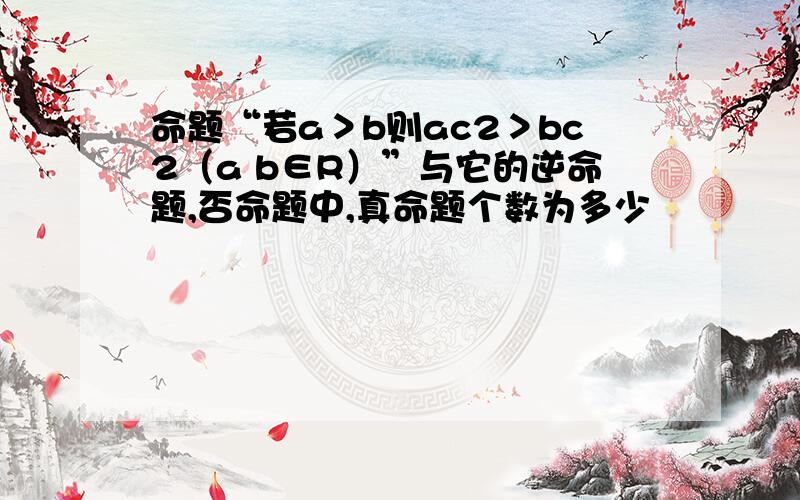 命题“若a＞b则ac2＞bc2（a b∈R）”与它的逆命题,否命题中,真命题个数为多少