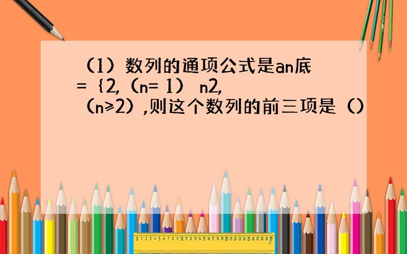 （1）数列的通项公式是an底=｛2,（n= 1） n2,（n≥2）,则这个数列的前三项是（）