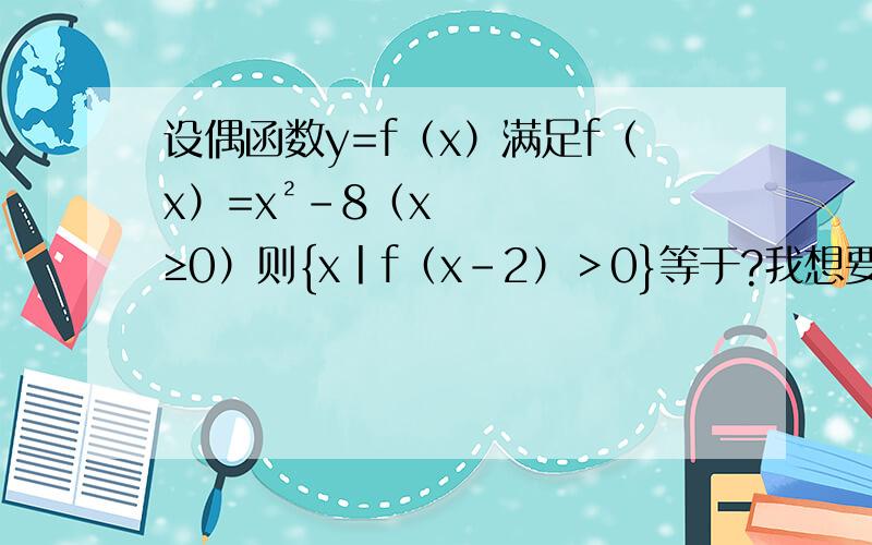 设偶函数y=f（x）满足f（x）=x²-8（x≥0）则{x丨f（x-2）＞0}等于?我想要下过程,