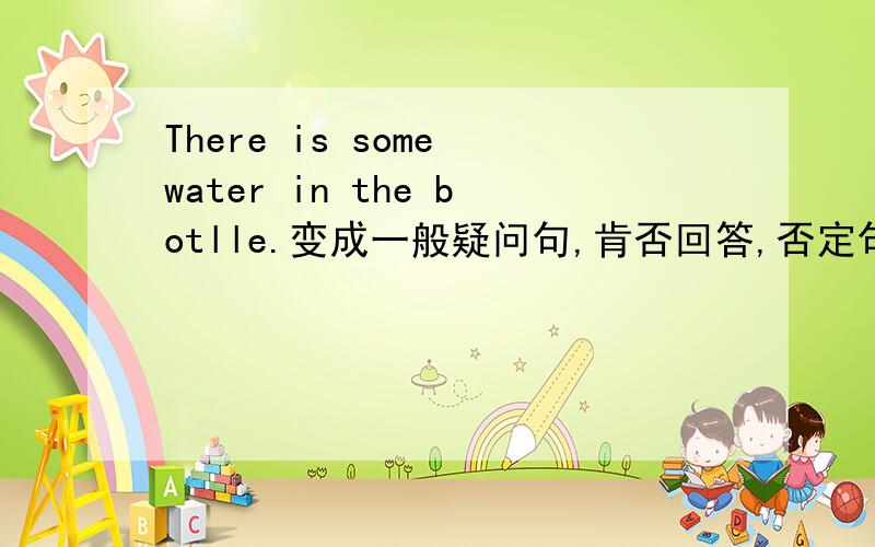 There is some water in the botlle.变成一般疑问句,肯否回答,否定句