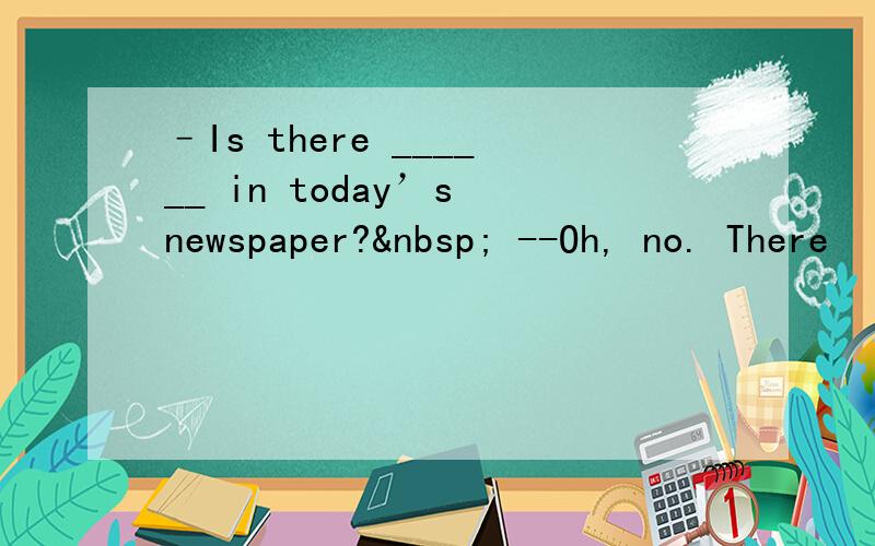 –Is there ______ in today’s newspaper?  --Oh, no. There