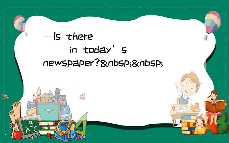 —Is there ______ in today’s newspaper?  