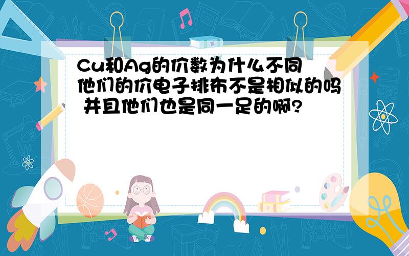 Cu和Ag的价数为什么不同 他们的价电子排布不是相似的吗 并且他们也是同一足的啊?