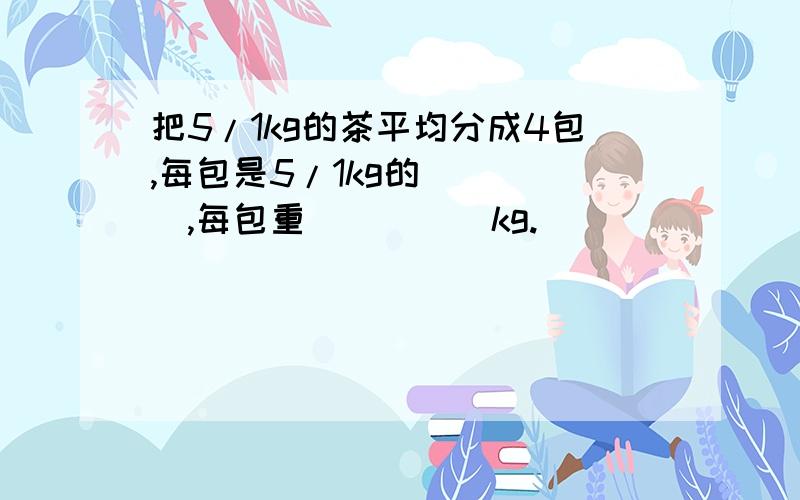 把5/1kg的茶平均分成4包,每包是5/1kg的_____,每包重_____kg.