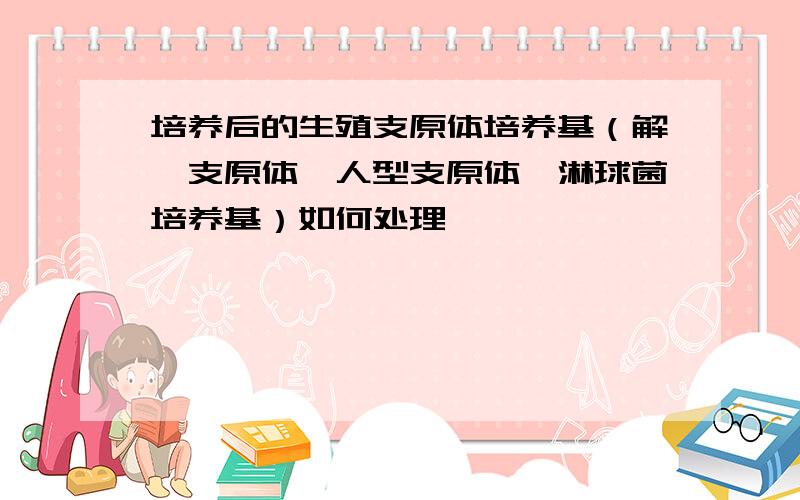 培养后的生殖支原体培养基（解脲支原体、人型支原体、淋球菌培养基）如何处理