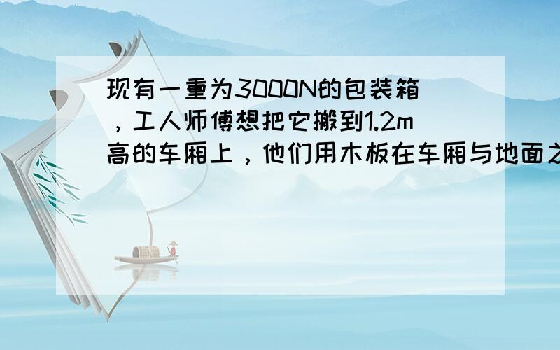 现有一重为3000N的包装箱，工人师傅想把它搬到1.2m高的车厢上，他们用木板在车厢与地面之间搭成一个长度约为4m的简易