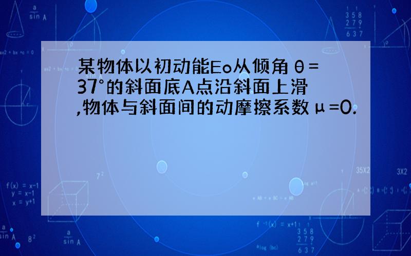 某物体以初动能Eo从倾角θ=37°的斜面底A点沿斜面上滑,物体与斜面间的动摩擦系数μ=0.