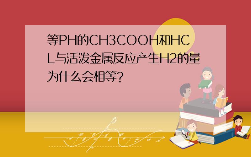 等PH的CH3COOH和HCL与活泼金属反应产生H2的量为什么会相等?