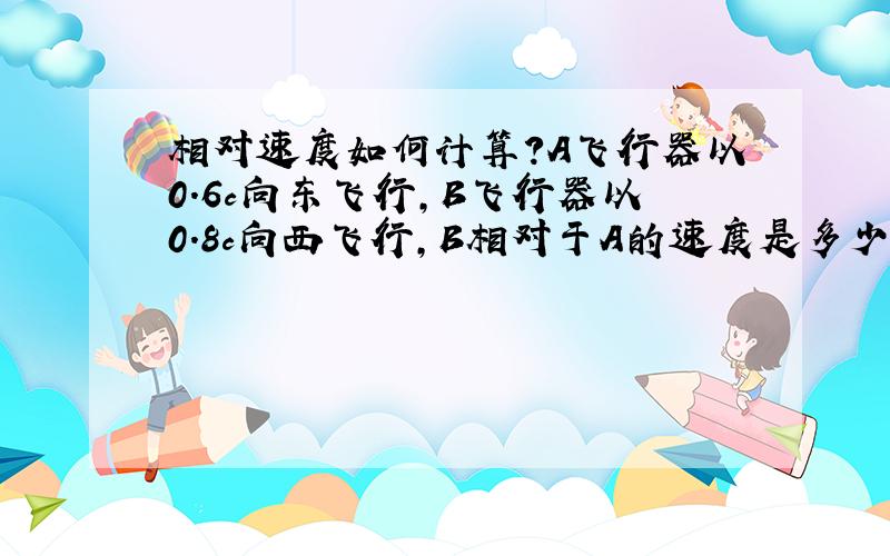 相对速度如何计算?A飞行器以0.6c向东飞行,B飞行器以0.8c向西飞行,B相对于A的速度是多少?如果把两个速度相加,0