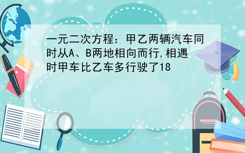 一元二次方程：甲乙两辆汽车同时从A、B两地相向而行,相遇时甲车比乙车多行驶了18