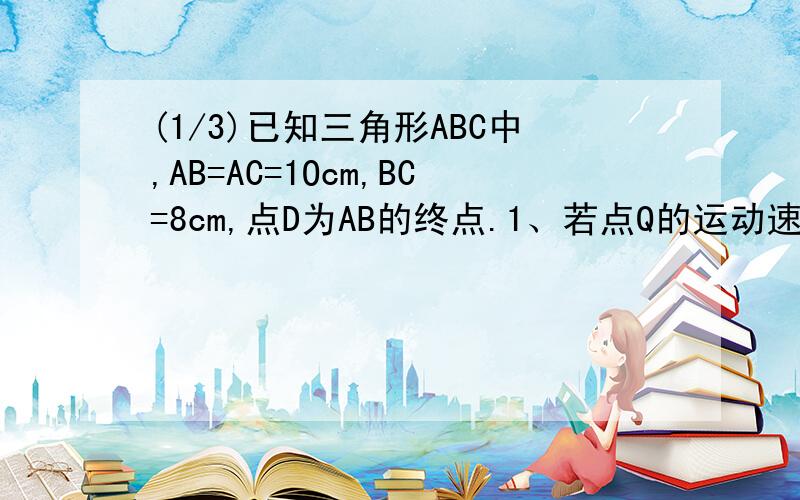 (1/3)已知三角形ABC中,AB=AC=1Ocm,BC=8cm,点D为AB的终点.1、若点Q的运动速度与P的运动速度不