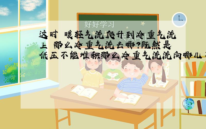 这时 暖轻气流爬升到冷重气流上 那么冷重气流去哪?既然是低压不能堆积那么冷重气流流向哪儿不会沉