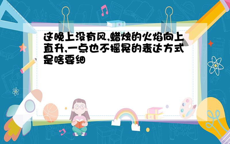 这晚上没有风,蜡烛的火焰向上直升,一点也不摇晃的表达方式是啥要细