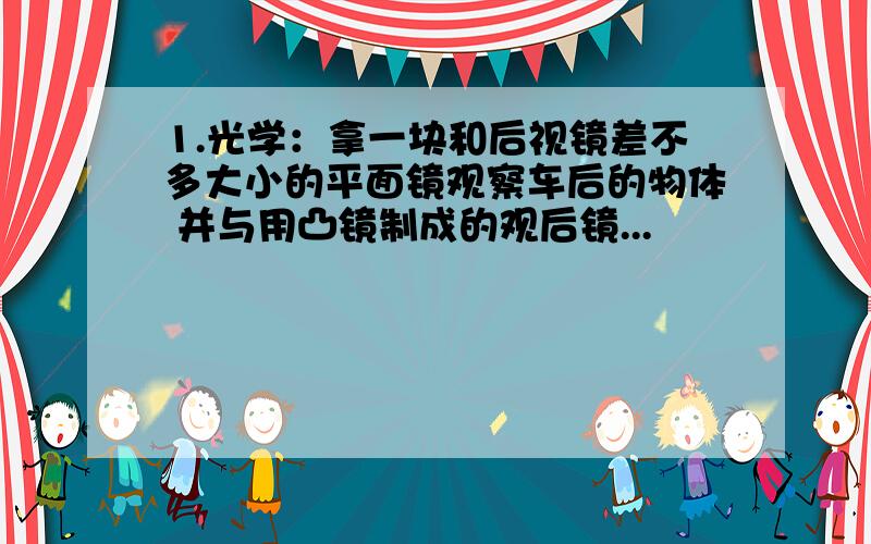 1.光学：拿一块和后视镜差不多大小的平面镜观察车后的物体 并与用凸镜制成的观后镜...