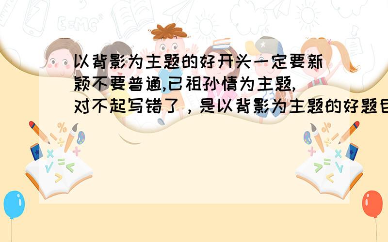 以背影为主题的好开头一定要新颖不要普通,已祖孙情为主题,对不起写错了，是以背影为主题的好题目