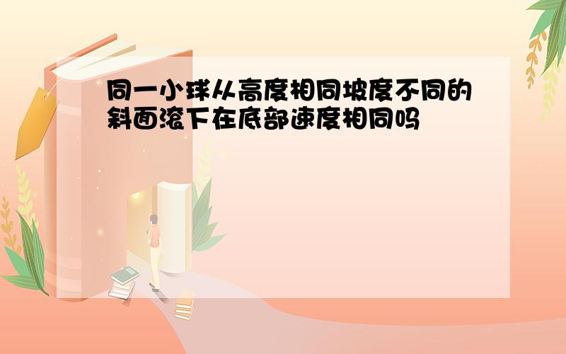 同一小球从高度相同坡度不同的斜面滚下在底部速度相同吗