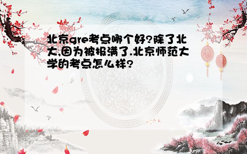 北京gre考点哪个好?除了北大,因为被报满了.北京师范大学的考点怎么样?