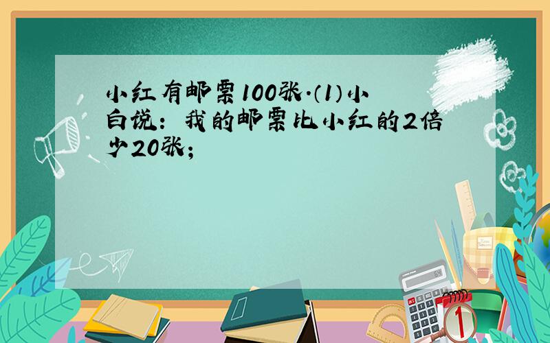 小红有邮票100张.（1）小白说：〞我的邮票比小红的2倍少20张；〞