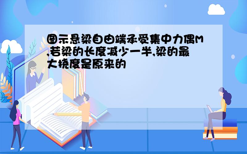 图示悬梁自由端承受集中力偶M,若梁的长度减少一半,梁的最大挠度是原来的